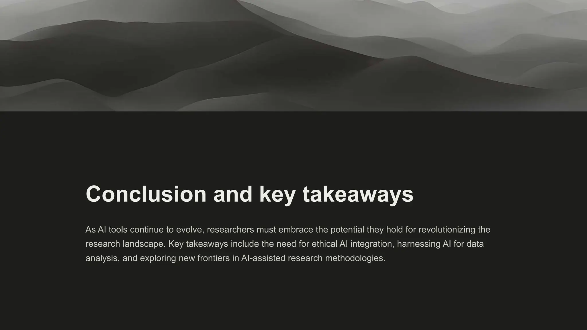Conclusion and key takeaways
As AI tools continue to evolve, researchers must embrace the potential they hold for revolutionizing the
research landscape. Key takeaways include the need for ethical AI integration, harnessing AI for data
analysis, and exploring new frontiers in AI-assisted research methodologies.
 