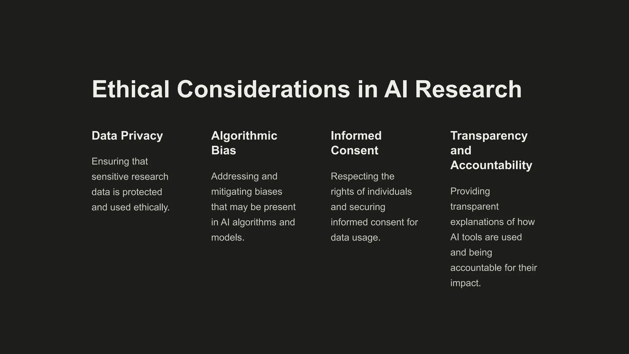 Ethical Considerations in AI Research
Data Privacy
Ensuring that
sensitive research
data is protected
and used ethically.
Algorithmic
Bias
Addressing and
mitigating biases
that may be present
in AI algorithms and
models.
Informed
Consent
Respecting the
rights of individuals
and securing
informed consent for
data usage.
Transparency
and
Accountability
Providing
transparent
explanations of how
AI tools are used
and being
accountable for their
impact.
 