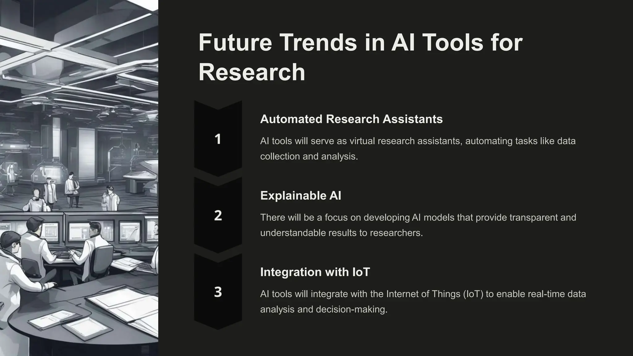 Future Trends in AI Tools for
Research
Automated Research Assistants
AI tools will serve as virtual research assistants, automating tasks like data
collection and analysis.
Explainable AI
There will be a focus on developing AI models that provide transparent and
understandable results to researchers.
Integration with IoT
AI tools will integrate with the Internet of Things (IoT) to enable real-time data
analysis and decision-making.
 