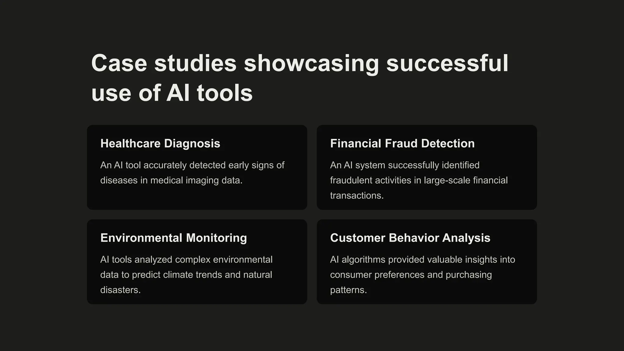 Case studies showcasing successful
use of AI tools
Healthcare Diagnosis
An AI tool accurately detected early signs of
diseases in medical imaging data.
Financial Fraud Detection
An AI system successfully identified
fraudulent activities in large-scale financial
transactions.
Environmental Monitoring
AI tools analyzed complex environmental
data to predict climate trends and natural
disasters.
Customer Behavior Analysis
AI algorithms provided valuable insights into
consumer preferences and purchasing
patterns.
 
