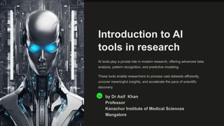 Introduction to AI
tools in research
AI tools play a pivotal role in modern research, offering advanced data
analysis, pattern recognition, and predictive modeling.
These tools enable researchers to process vast datasets efficiently,
uncover meaningful insights, and accelerate the pace of scientific
discovery.
Da by Dr Asif Khan
Professor
Kanachur Institute of Medical Sciences
Mangalore
 