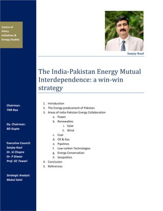 Sanjay Kaul
The India-Pakistan Energy Mutual
Interdependence: a win-win
strategy
1. Introduction
2. The Energy predicament of Pakistan
3. Areas of India-Pakistan Energy Collaboration
a. Power
b. Renewables
i. Solar
ii. Wind
c. Coal
d. Oil & Gas
e. Pipelines
f. Low carbon Technologies
g. Energy Conservation
h. Geopolitics
4. Conclusion
5. References
Centre of
Policy
Initiatives &
Energy Studies
Chairman:
TNR Rao
Dy. Chairman:
BD Gupta
Executive Council:
Sanjay Kaul
Dr. SJ Chopra
Dr. P Diwan
Prof. GC Tewari
Strategic Analyst:
Mukul Saini
 
