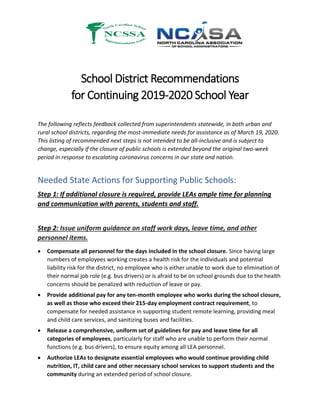 School District Recommendations
for Continuing 2019-2020 School Year
The following reflects feedback collected from superintendents statewide, in both urban and
rural school districts, regarding the most-immediate needs for assistance as of March 19, 2020.
This listing of recommended next steps is not intended to be all-inclusive and is subject to
change, especially if the closure of public schools is extended beyond the original two-week
period in response to escalating coronavirus concerns in our state and nation.
Needed State Actions for Supporting Public Schools:
Step 1: If additional closure is required, provide LEAs ample time for planning
and communication with parents, students and staff.
Step 2: Issue uniform guidance on staff work days, leave time, and other
personnel items.
 Compensate all personnel for the days included in the school closure. Since having large
numbers of employees working creates a health risk for the individuals and potential
liability risk for the district, no employee who is either unable to work due to elimination of
their normal job role (e.g. bus drivers) or is afraid to be on school grounds due to the health
concerns should be penalized with reduction of leave or pay.
 Provide additional pay for any ten-month employee who works during the school closure,
as well as those who exceed their 215-day employment contract requirement, to
compensate for needed assistance in supporting student remote learning, providing meal
and child care services, and sanitizing buses and facilities.
 Release a comprehensive, uniform set of guidelines for pay and leave time for all
categories of employees, particularly for staff who are unable to perform their normal
functions (e.g. bus drivers), to ensure equity among all LEA personnel.
 Authorize LEAs to designate essential employees who would continue providing child
nutrition, IT, child care and other necessary school services to support students and the
community during an extended period of school closure.
 