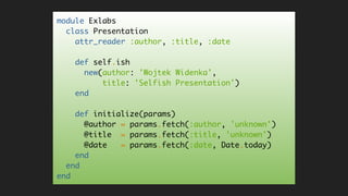 module Exlabs
class Presentation
attr_reader :author, :title, :date
def self.ish
new(author: 'Wojtek Widenka',
title: 'Selfish Presentation')
end
def initialize(params)
@author = params.fetch(:author, 'unknown')
@title = params.fetch(:title, 'unknown')
@date = params.fetch(:date, Date.today)
end
end
end
 