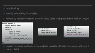 ▸ ruby is tricky
▸ in ruby everything is an object
▸ from ruby implementation point of view Class is slightly different than Object
struct RObject {
struct RBasic basic;
union {
struct {
uint32_t numiv;
VALUE *ivptr;
void *iv_index_tbl;
} heap;
VALUE ary[ROBJECT_EMBED_LEN_MAX];
} as;
};
struct RBasic {
VALUE flags;
const VALUE klass;
}
struct RClass {
struct RBasic basic;
VALUE super;
rb_classext_t *ptr;
struct rb_id_table *m_tbl;
};
▸ classes contains methods while objects variables (this is confusing, not sure if
can explain)
 