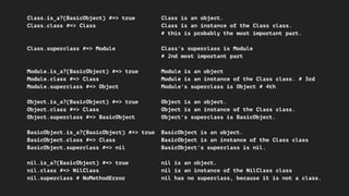 Class.is_a?(BasicObject) #=> true Class is an object.
Class.class #=> Class Class is an instance of the Class class.
# this is probably the most important part.
Class.superclass #=> Module Class's superclass is Module
# 2nd most important part
Module.is_a?(BasicObject) #=> true Module is an object
Module.class #=> Class Module is an instance of the Class class. # 3rd
Module.superclass #=> Object Module's superclass is Object # 4th
Object.is_a?(BasicObject) #=> true Object is an object.
Object.class #=> Class Object is an instance of the Class class.
Object.superclass #=> BasicObject Object's superclass is BasicObject.
BasicObject.is_a?(BasicObject) #=> true BasicObject is an object.
BasicObject.class #=> Class BasicObject is an instance of the Class class
BasicObject.superclass #=> nil BasicObject's superclass is nil.
nil.is_a?(BasicObject) #=> true nil is an object.
nil.class #=> NilClass nil is an instance of the NilClass class
nil.superclass # NoMethodError nil has no superclass, because it is not a class.
 
