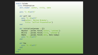 module Exlabs
class Presentation
attr_reader :author, :title, :date
puts "1: #{self}"
def self.ish
puts "2: #{self}"
new(author: 'Wojtek Widenka',
title: 'Selfish Presentation')
end
def initialize(params = {})
@author = params.fetch(:author, 'unknown')
@title = params.fetch(:title, 'unknown')
@date = params.fetch(:date, Date.today)
puts "3: #{self}"
end
def foo
puts "4: #{self}"
end
end
end
 