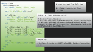 module Exlabs
class Presentation
attr_reader :author, :title, :date
puts "1: #{self}t#{self.class}"
def self.ish
puts "2: #{self}t#{self.class}"
new(author: 'Wojtek Widenka',
title: 'Selfish Presentation')
end
def initialize(params = {})
@author = params.fetch(:author, 'unknown')
@title = params.fetch(:title, 'unknown')
@date = params.fetch(:date, Date.today)
puts "3: #{self}t#{self.class}"
end
def foo
puts "4: #{self}t#{self.class}"
end
end
end
# enter the text from left side
1: Exlabs::Presentation Class
=> :foo
> object = Exlabs::Presentation.ish
2: Exlabs::Presentation Class
3: #<Exlabs::Presentation:0x007f8fa9eac028> Exlabs::Presentation
=> #<Exlabs::Presentation:0x007f8fa9eac028 @author="Wojtek
Widenka", @title="Selfish Presentation", @date=#<Date: 2016-10-26
((2457688j,0s,0n),+0s,2299161j)>>
> object.foo
4: #<Exlabs::Presentation:0x007f8fa9eac028> Exlabs::Presentation
=> nil
 