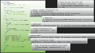 module Exlabs
class Presentation
attr_reader :author, :title, :date
puts "1: #{self}t#{self.class}"
def self.ish
puts "2: #{self}t#{self.class}"
new(author: 'Wojtek Widenka',
title: 'Selfish Presentation')
end
class << self
puts "5: #{self}t#{self.class}"
def bar
puts "6: #{self}t#{self.class}"
end
def self.foobar
puts "7: #{self}t#{self.class}"
end
end
def initialize(params = {})
@author = params.fetch(:author, 'unknown')
@title = params.fetch(:title, 'unknown')
@date = params.fetch(:date, Date.today)
puts "3: #{self}t#{self.class}"
end
def foo
puts "4: #{self}t#{self.class}"
end
end
end
# enter the text from left side
1: Exlabs::Presentation Class
5: #<Class:Exlabs::Presentation> Class
=> :foo
> object = Exlabs::Presentation.ish
2: Exlabs::PresentationClass
3: #<Exlabs::Presentation:0x007fce5514b218> Exlabs::Presentation
=> #<Exlabs::Presentation:0x007fce5514b218 @author=[…]>
> object.foo
4: #<Exlabs::Presentation:0x007fce5514b218> Exlabs::Presentation
=> nil
> object.bar
NoMethodError: undefined method `bar' for #<Exlabs::Presentation:0x007fce5514b218>
> Exlabs::Presentation.bar
6: Exlabs::Presentation Class
=> nil
> object.foobar
NoMethodError: undefined method `foobar' for #<Exlabs::Presentation:0x007fce5514b218>
> Exlabs::Presentation.foobar
NoMethodError: undefined method `foobar' for Exlabs::Presentation:Class
> Exlabs::Presentation.singleton_class.foobar
7: #<Class:Exlabs::Presentation> Class
=> nil
 