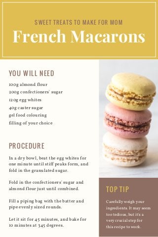 French Macarons
100g almond flour
200g confectioners' sugar
120g egg whites
40g caster sugar
gel food colouring
filling of your choice
Carefully weigh your
ingredients. It may seem
too tedious, but it's a
very crucial step for
this recipe to work.
SWEET TREATS TO MAKE FOR MOM
YOU WILL NEED
In a dry bowl, beat the egg whites for
one minute until stiff peaks form, and
fold in the granulated sugar.
Fold in the confectioners' sugar and
almond flour just until combined.
Fill a piping bag with the batter and
pipe evenly sized rounds.
Let it sit for 45 minutes, and bake for
10 minutes at 345 degrees.
PROCEDURE
TOP TIP
 