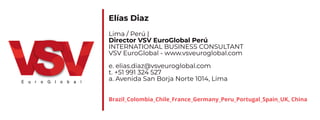 Elías Diaz
Lima / Perú |
Director VSV EuroGlobal Perú
INTERNATIONAL BUSINESS CONSULTANT
VSV EuroGlobal - www.vsveuroglobal.com
e. elias.diaz@vsveuroglobal.com
t. +51 991 324 527
a. Avenida San Borja Norte 1014, Lima
Brazil_Colombia_Chile_France_Germany_Peru_Portugal_Spain_UK, China
 