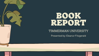 BOOK
REPORT
TIMMERMAN UNIVERSITY
Presented by: Eleanor Fitzgerald
 