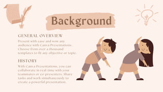 Background
GENERAL OVERVIEW
Present with ease and wow any
audience with Canva Presentations.
Choose from over a thousand
templates to fit any objective or topic.
HISTORY
With Canva Presentations, you can
collaborate in real-time with your
teammates or co-presenters. Share
tasks and work simultaneously to
create a powerful presentation.
 