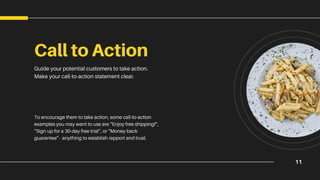 11
Call to Action
Guide your potential customers to take action.
Make your call-to-action statement clear.
To encourage them to take action, some call-to-action
examples you may want to use are “Enjoy free shipping!”,
“Sign up for a 30-day free trial”, or “Money-back
guarantee” - anything to establish rapport and trust.
 