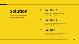 03
Solution
List 1-3 ways your company
proposes to solve them.
Solution 1
Describe how you envision to solve the
problems you shared.
Solution 2
Communicate big value conveniences
and be straight forward.
Solution 3
Be clear so you can smoothly jump next
to introducing your product.
 