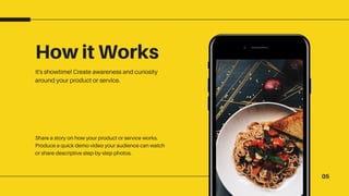 05
How it Works
It's showtime! Create awareness and curiosity
around your product or service.
Share a story on how your product or service works.
Produce a quick demo video your audience can watch
or share descriptive step-by-step photos.
 