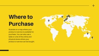 Where to
Purchase
Illustrate on a map where your
product or service is available for
purchase. You can also use a
table or a list of the online and
physical stores where your
product or service can be bought.
 