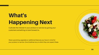 09
What's
Happening Next
Cultivate the interest in your product or service by giving your
customers something to look forward to.
Share upcoming upgrades or additional features you have in mind for
your product or service. Give timelines too on when they can expect these.
 