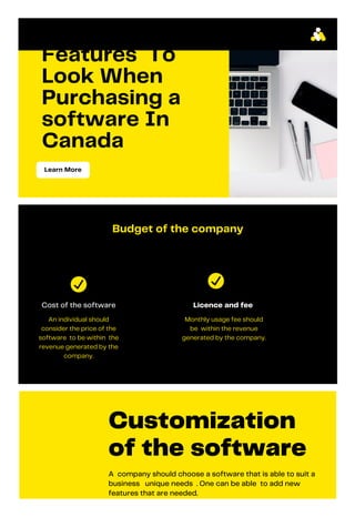 Features To
Look When
Purchasing a
software In
Canada
Learn More
Budget of the company
Cost of the software
An individual should
consider the price of the
software to be within the
revenue generated by the
company.
Licence and fee
Monthly usage fee should
be within the revenue
generated by the company.
Customization
of the software
A company should choose a software that is able to suit a
business unique needs . One can be able to add new
features that are needed.
 