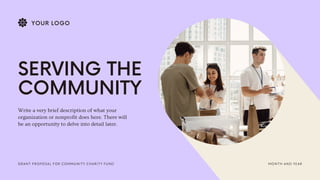 MONTH AND YEAR
GRANT PROPOSAL FOR COMMUNITY CHARITY FUND
SERVING THE
COMMUNITY
Write a very brief description of what your
organization or nonprofit does here. There will
be an opportunity to delve into detail later.
YOUR LOGO
 