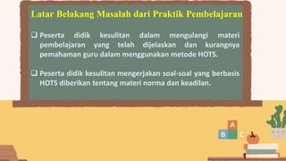 Latar Belakang Masalah dari Praktik Pembelajaran
 Peserta didik kesulitan dalam mengulangi materi
pembelajaran yang telah dijelaskan dan kurangnya
pemahaman guru dalam menggunakan metode HOTS.
 Peserta didik kesulitan mengerjakan soal-soal yang berbasis
HOTS diberikan tentang materi norma dan keadilan.
 