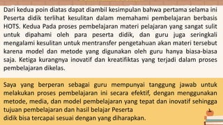 Dari kedua poin diatas dapat diambil kesimpulan bahwa pertama selama ini
Peserta didik terlihat kesulitan dalam memahami pembelajaran berbasis
HOTS. Kedua Pada proses pembelajaran materi pelajaran yang sangat sulit
untuk dipahami oleh para peserta didik, dan guru juga seringkali
mengalami kesulitan untuk mentransfer pengetahuan akan materi tersebut
karena model dan metode yang digunakan oleh guru hanya biasa-biasa
saja. Ketiga kurangnya inovatif dan kreatifiktas yang terjadi dalam proses
pembelajaran dikelas.
Saya yang berperan sebagai guru mempunyai tanggung jawab untuk
melakukan proses pembelajaran ini secara efektif, dengan menggunakan
metode, media, dan model pembelajaran yang tepat dan inovatif sehingga
tujuan pembelajaran dan hasil belajar Peserta
didik bisa tercapai sesuai dengan yang diharapkan.
Pembahasan Materi
 