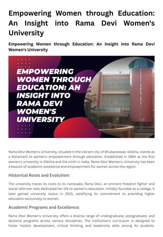 Empowering Women through Education:
An Insight into Rama Devi Women's
University
Empowering Women through Education: An Insight into Rama Devi
Women's University
Rama Devi Women's University, situated in the vibrant city of Bhubaneswar, Odisha, stands as
a testament to women's empowerment through education. Established in 1964 as the first
women's university in Odisha and the ninth in India, Rama Devi Women's University has been
a beacon of academic excellence and empowerment for women across the region.
Historical Roots and Evolution:
The university traces its roots to its namesake, Rama Devi, an eminent freedom fighter and
social reformer who dedicated her life to women's education. Initially founded as a college, it
later gained university status in 2015, solidifying its commitment to providing higher
education exclusively to women.
Academic Programs and Excellence:
Rama Devi Women's University offers a diverse range of undergraduate, postgraduate, and
doctoral programs across various disciplines. The institution's curriculum is designed to
foster holistic development, critical thinking, and leadership skills among its students.
 