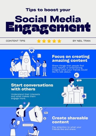 Social Media
Engagement
Tips to boost your
Focus on creating
amazing content
Create shareable
content
Start conversations
with others
Share things that people find
cool, helpful, or entertaining.
Imagine what your friends would
like to talk about.
Pay attention to what your
friends like and share.
Understand their interests
and what makes them
engage more.
BY NEIL TRAN
CONTENT TIPS
 