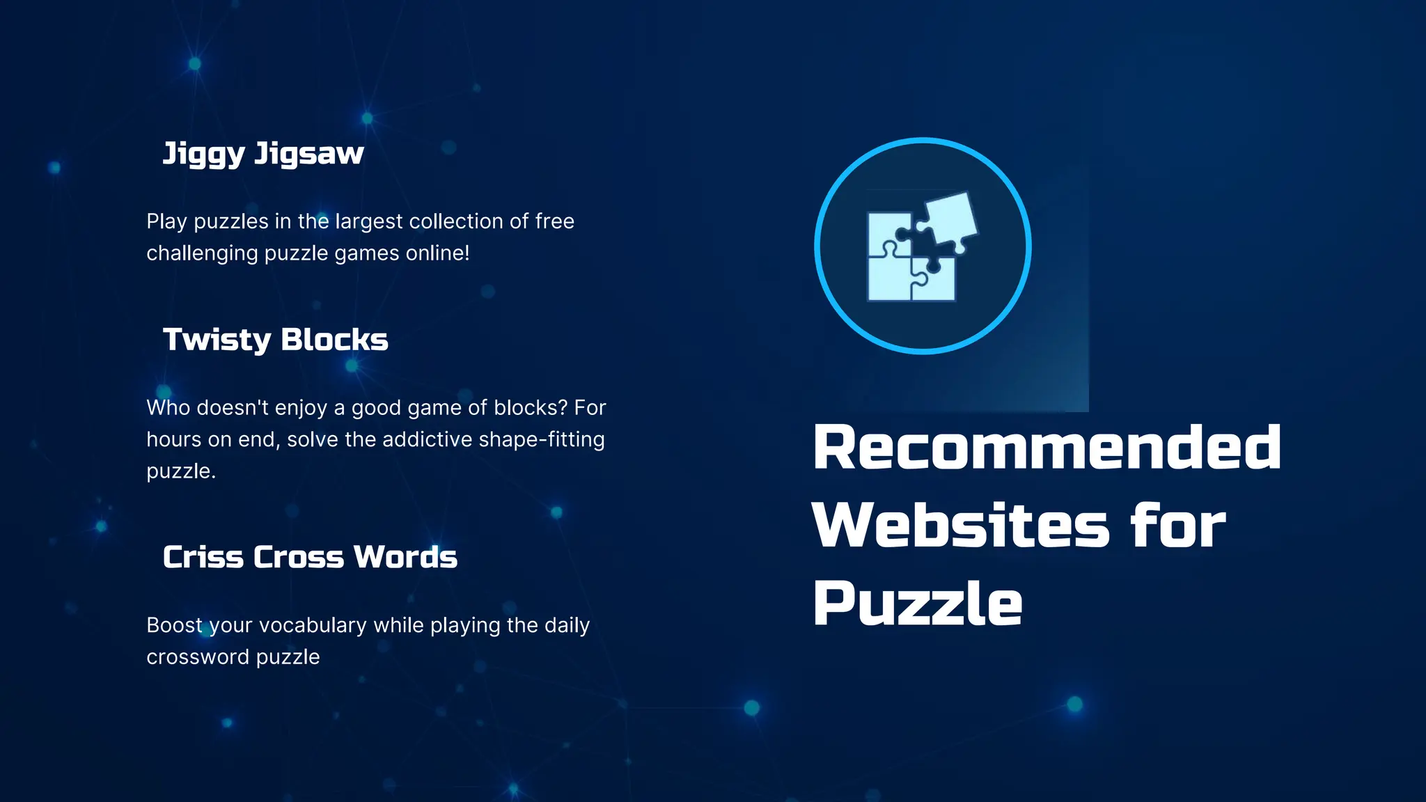 Jiggy Jigsaw
Play puzzles in the largest collection of free
challenging puzzle games online!
Twisty Blocks
Who doesn't enjoy a good game of blocks? For
hours on end, solve the addictive shape-fitting
puzzle.
Criss Cross Words
Boost your vocabulary while playing the daily
crossword puzzle
Recommended
Websites for
Puzzle
 