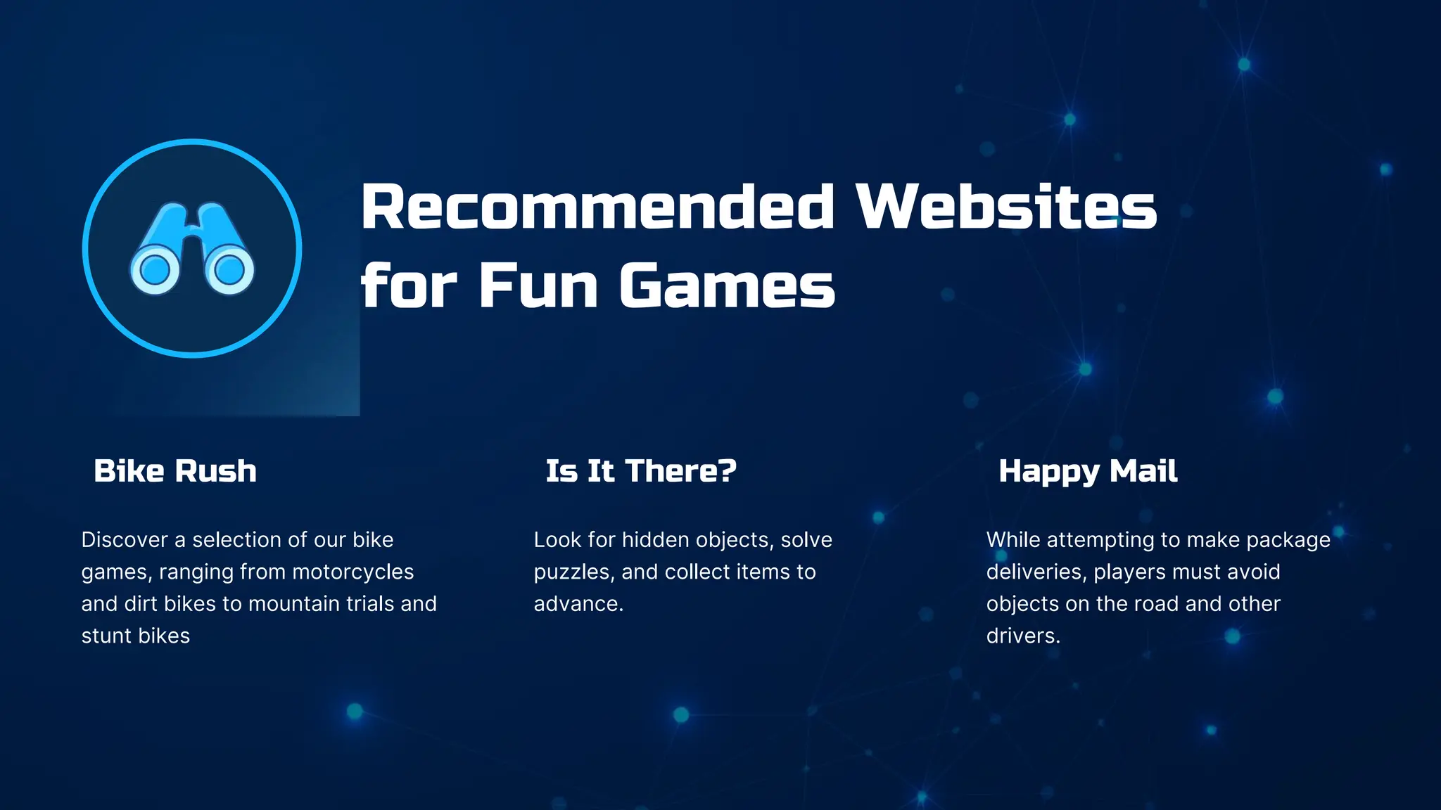 Is It There?
Look for hidden objects, solve
puzzles, and collect items to
advance.
Bike Rush
Discover a selection of our bike
games, ranging from motorcycles
and dirt bikes to mountain trials and
stunt bikes
Happy Mail
While attempting to make package
deliveries, players must avoid
objects on the road and other
drivers.
Recommended Websites
for Fun Games
 