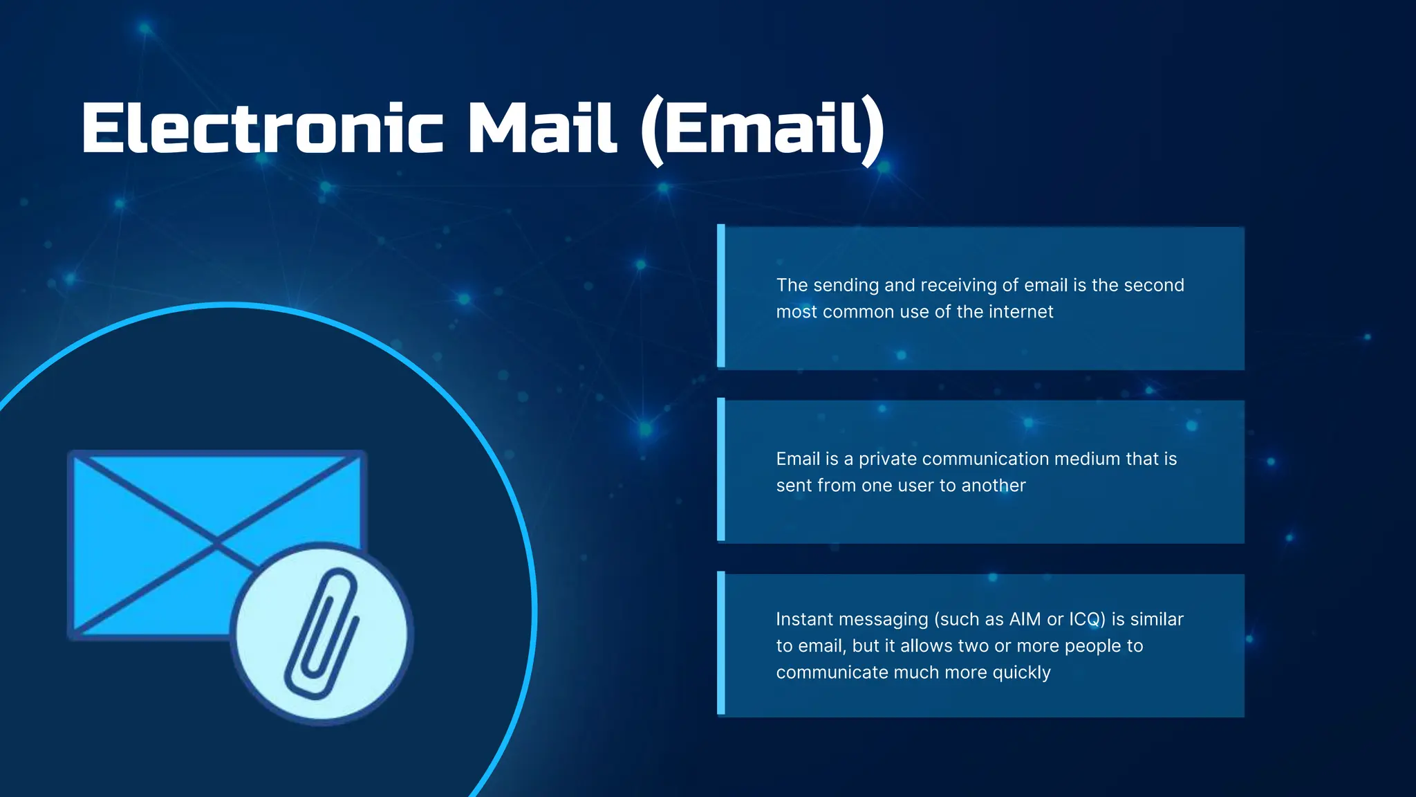 Electronic Mail (Email)
The sending and receiving of email is the second
most common use of the internet
Email is a private communication medium that is
sent from one user to another
Instant messaging (such as AIM or ICQ) is similar
to email, but it allows two or more people to
communicate much more quickly
 