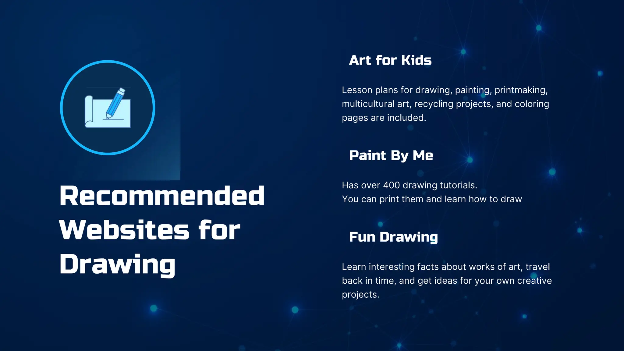 Recommended
Websites for
Drawing
Art for Kids
Lesson plans for drawing, painting, printmaking,
multicultural art, recycling projects, and coloring
pages are included.
Paint By Me
Has over 400 drawing tutorials.
You can print them and learn how to draw
Fun Drawing
Learn interesting facts about works of art, travel
back in time, and get ideas for your own creative
projects.
 