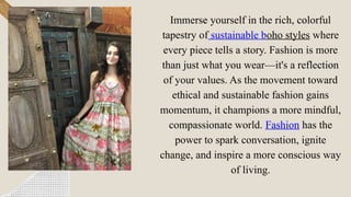 Immerse yourself in the rich, colorful
tapestry of sustainable boho styles where
every piece tells a story. Fashion is more
than just what you wear—it's a reflection
of your values. As the movement toward
ethical and sustainable fashion gains
momentum, it champions a more mindful,
compassionate world. Fashion has the
power to spark conversation, ignite
change, and inspire a more conscious way
of living.
 