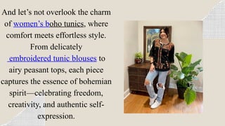 And let’s not overlook the charm
of women’s boho tunics, where
comfort meets effortless style.
From delicately
embroidered tunic blouses to
airy peasant tops, each piece
captures the essence of bohemian
spirit—celebrating freedom,
creativity, and authentic self-
expression.
 