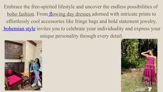 Embrace the free-spirited lifestyle and uncover the endless possibilities of
boho fashion. From flowing day dresses adorned with intricate prints to
effortlessly cool accessories like fringe bags and bold statement jewelry,
bohemian style invites you to celebrate your individuality and express your
unique personality through every detail.
 