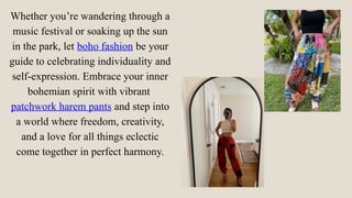 Whether you’re wandering through a
music festival or soaking up the sun
in the park, let boho fashion be your
guide to celebrating individuality and
self-expression. Embrace your inner
bohemian spirit with vibrant
patchwork harem pants and step into
a world where freedom, creativity,
and a love for all things eclectic
come together in perfect harmony.
 