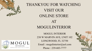 THANKYOU FOR WATCHING
VISIT OUR
ONLINE STORE
AT
MOGULINTERIOR
MOGUL INTERIOR
238 W MARVIN AVE, UNIT 102
LONGWOOD, FL 32750
Email : mogulinterior@aol.com
Phone : 239-603-7777
 