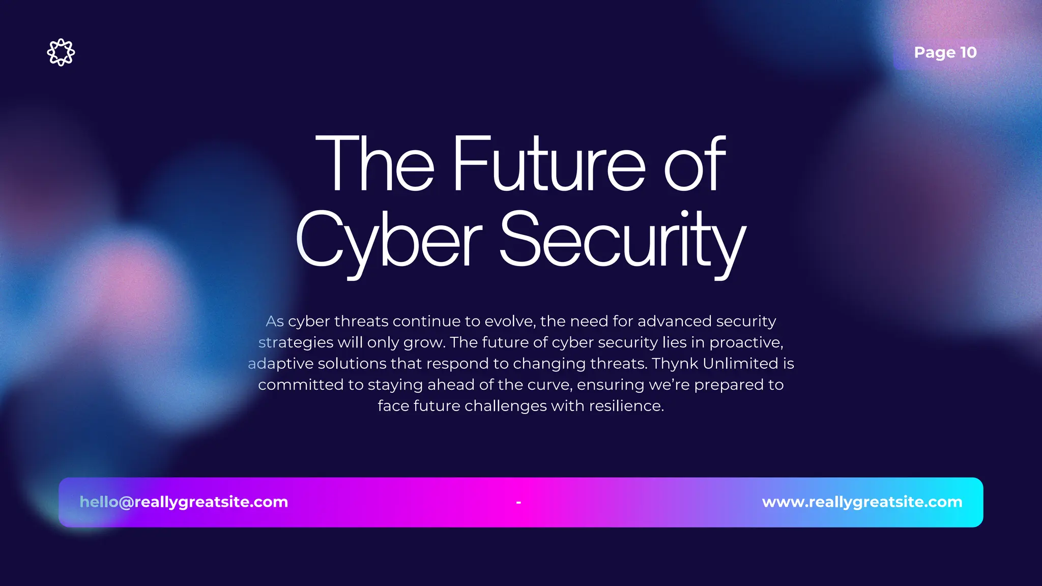 Page 10
As cyber threats continue to evolve, the need for advanced security
strategies will only grow. The future of cyber security lies in proactive,
adaptive solutions that respond to changing threats. Thynk Unlimited is
committed to staying ahead of the curve, ensuring we’re prepared to
face future challenges with resilience.
The Future of
Cyber Security
hello@reallygreatsite.com www.reallygreatsite.com
-
 