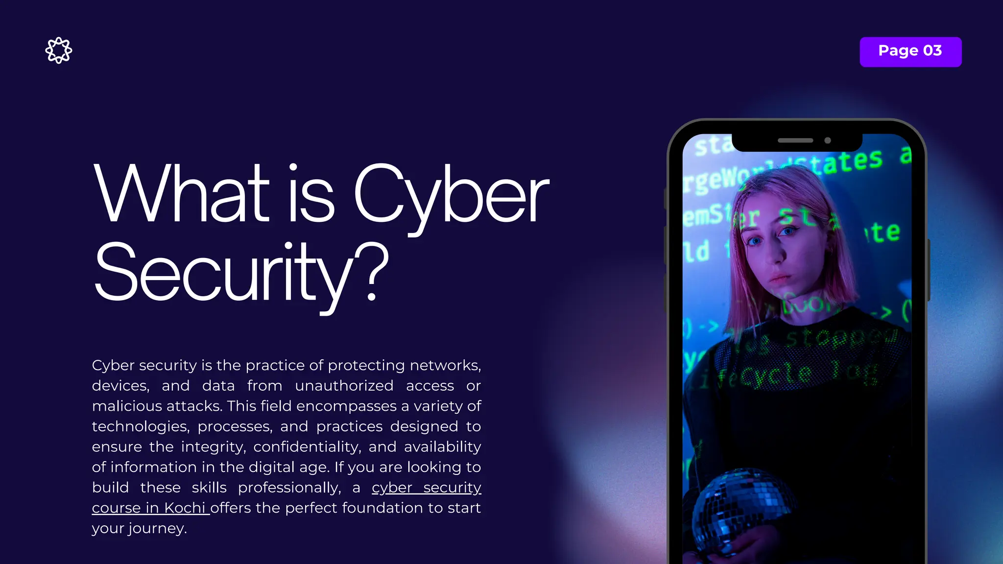 Page 03
Cyber security is the practice of protecting networks,
devices, and data from unauthorized access or
malicious attacks. This field encompasses a variety of
technologies, processes, and practices designed to
ensure the integrity, confidentiality, and availability
of information in the digital age. If you are looking to
build these skills professionally, a cyber security
course in Kochi offers the perfect foundation to start
your journey.
What is Cyber
Security?
 