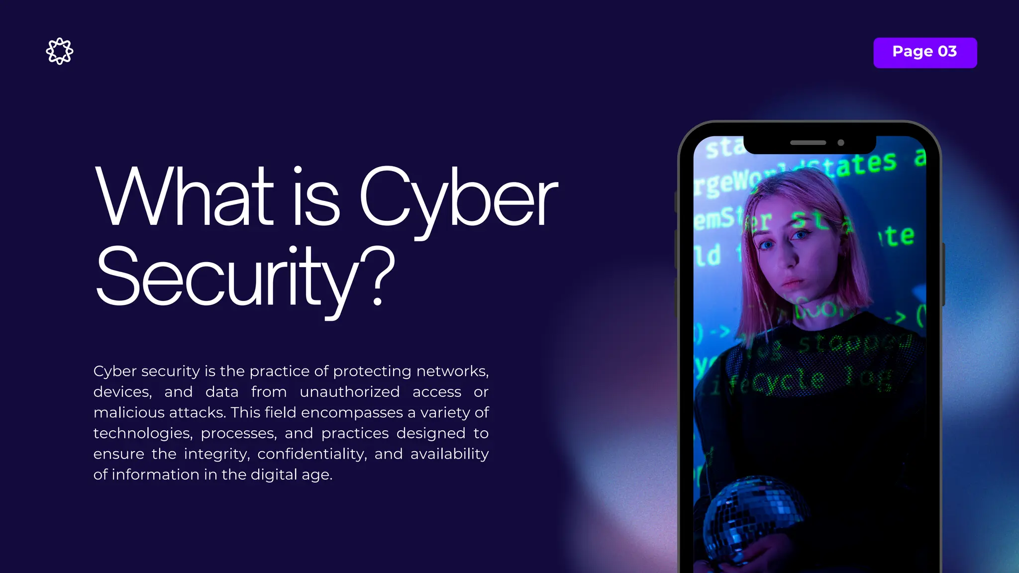 Page 03
Cyber security is the practice of protecting networks,
devices, and data from unauthorized access or
malicious attacks. This field encompasses a variety of
technologies, processes, and practices designed to
ensure the integrity, confidentiality, and availability
of information in the digital age.
What is Cyber
Security?
 