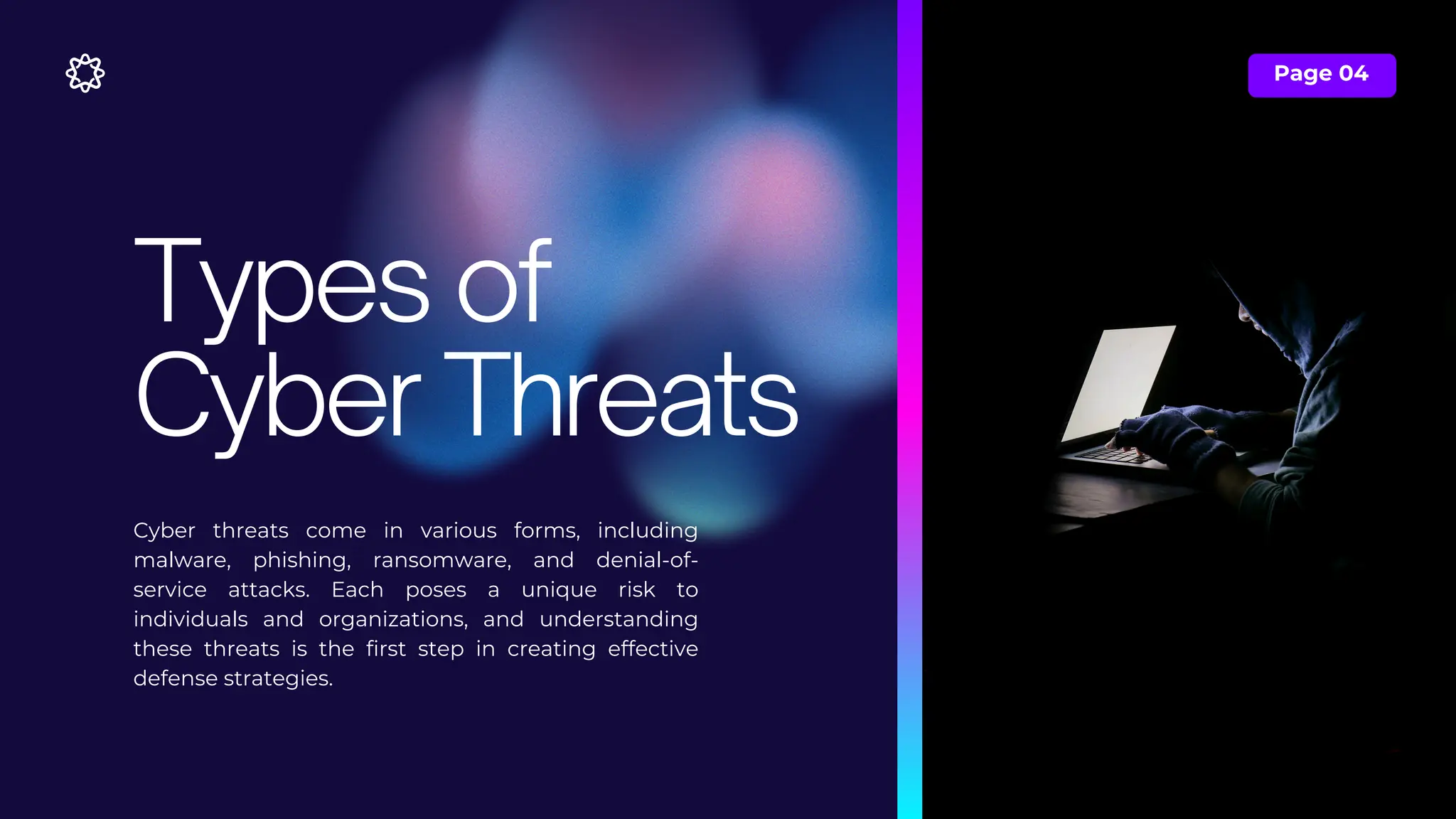 Page 04
Cyber threats come in various forms, including
malware, phishing, ransomware, and denial-of-
service attacks. Each poses a unique risk to
individuals and organizations, and understanding
these threats is the first step in creating effective
defense strategies.
Types of
Cyber Threats
 