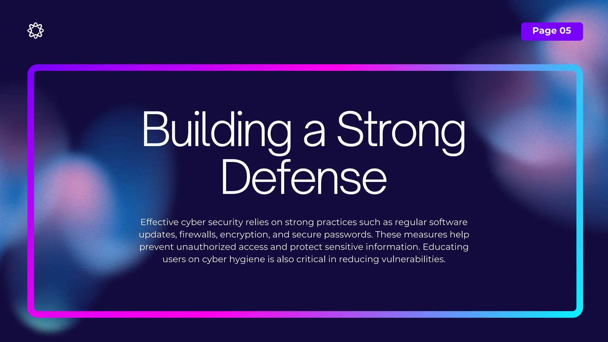 Page 05
Effective cyber security relies on strong practices such as regular software
updates, firewalls, encryption, and secure passwords. These measures help
prevent unauthorized access and protect sensitive information. Educating
users on cyber hygiene is also critical in reducing vulnerabilities.
Building a Strong
Defense
 