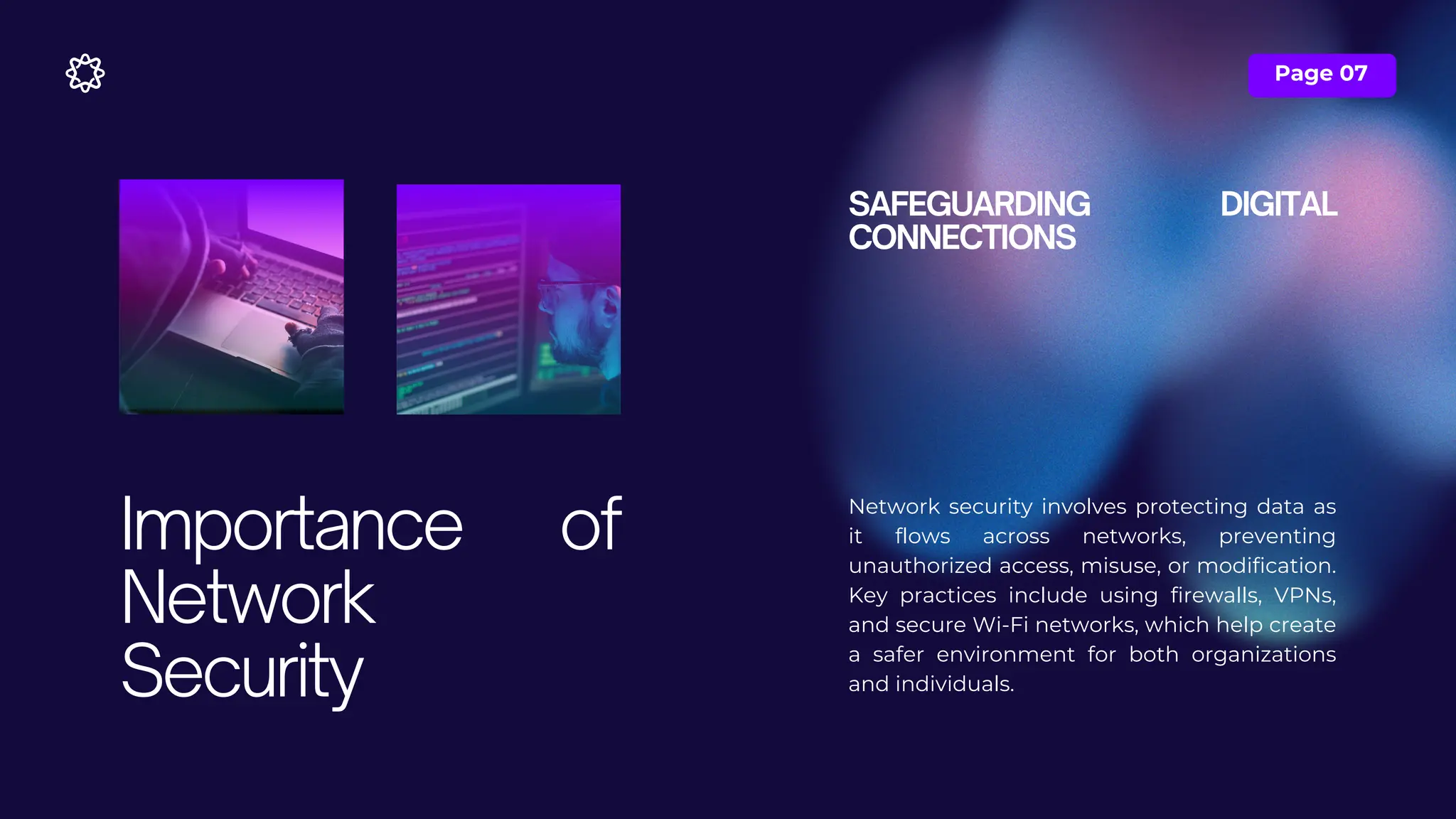 Page 07
SAFEGUARDING DIGITAL
CONNECTIONS
Network security involves protecting data as
it flows across networks, preventing
unauthorized access, misuse, or modification.
Key practices include using firewalls, VPNs,
and secure Wi-Fi networks, which help create
a safer environment for both organizations
and individuals.
Importance of
Network
Security
 