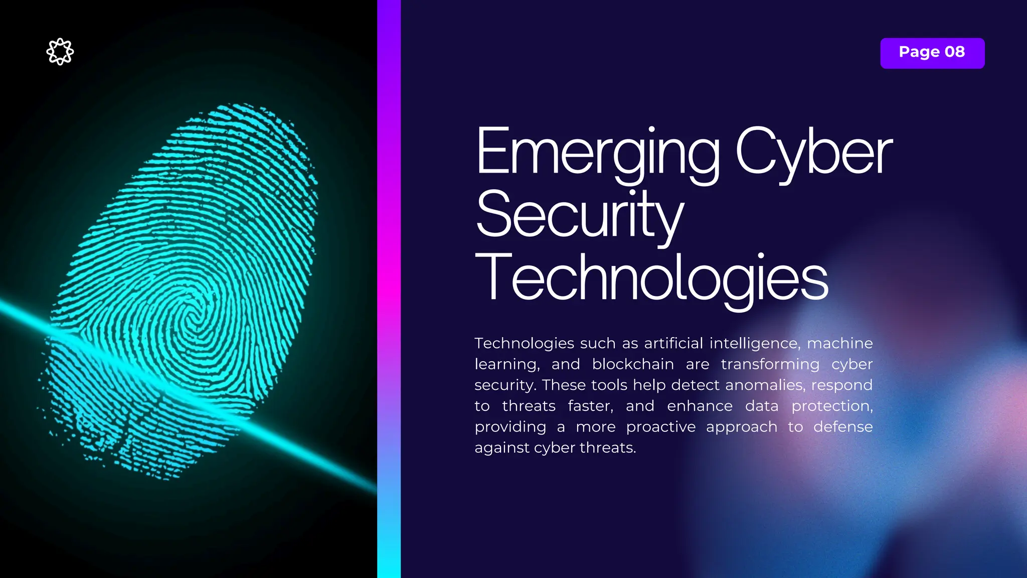 Page 08
Technologies such as artificial intelligence, machine
learning, and blockchain are transforming cyber
security. These tools help detect anomalies, respond
to threats faster, and enhance data protection,
providing a more proactive approach to defense
against cyber threats.
Emerging Cyber
Security
Technologies
 