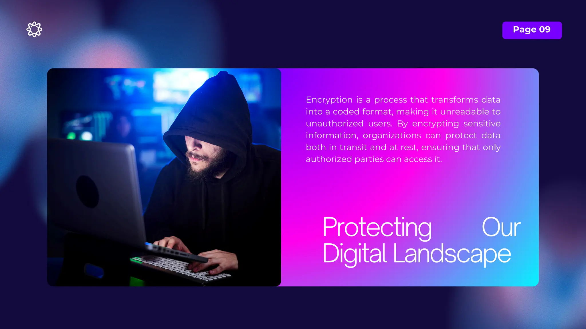 Page 09
Encryption is a process that transforms data
into a coded format, making it unreadable to
unauthorized users. By encrypting sensitive
information, organizations can protect data
both in transit and at rest, ensuring that only
authorized parties can access it.
Protecting Our
Digital Landscape
 