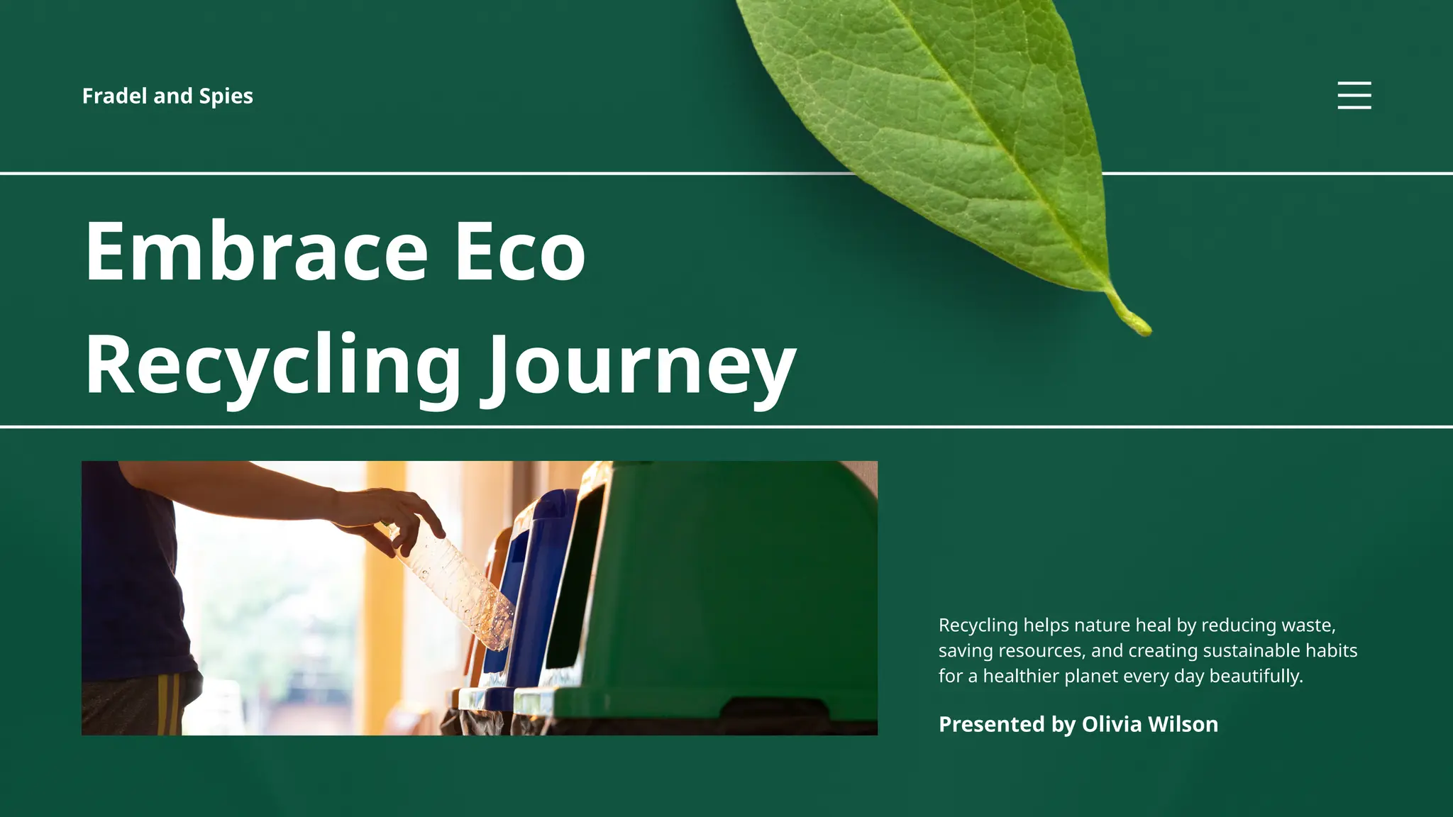 Embrace Eco
Recycling Journey
Recycling helps nature heal by reducing waste,
saving resources, and creating sustainable habits
for a healthier planet every day beautifully.
Presented by Olivia Wilson
Fradel and Spies
 
