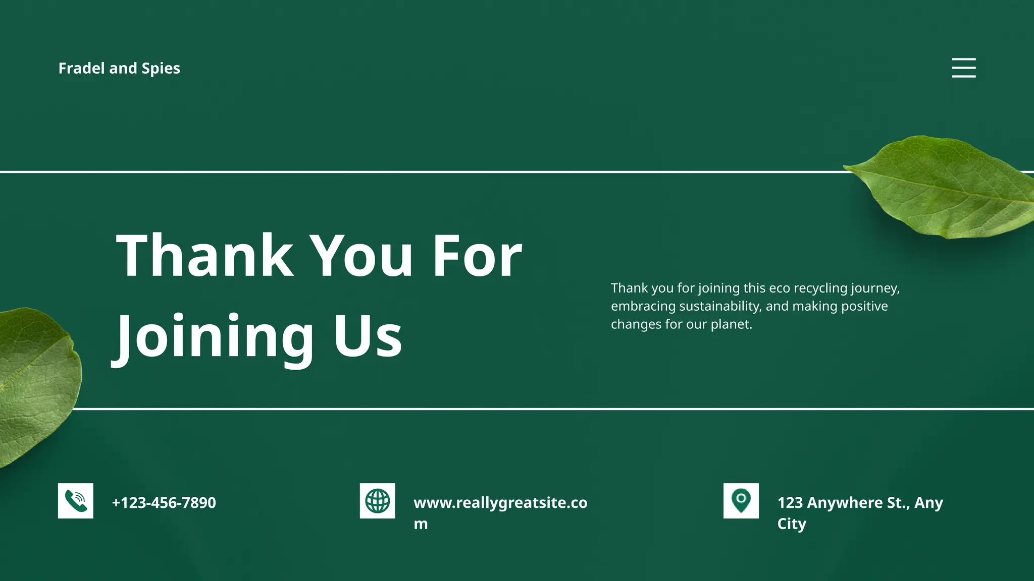 +123-456-7890 123 Anywhere St., Any
City
www.reallygreatsite.co
m
Fradel and Spies
Thank You For
Joining Us
Thank you for joining this eco recycling journey,
embracing sustainability, and making positive
changes for our planet.
 