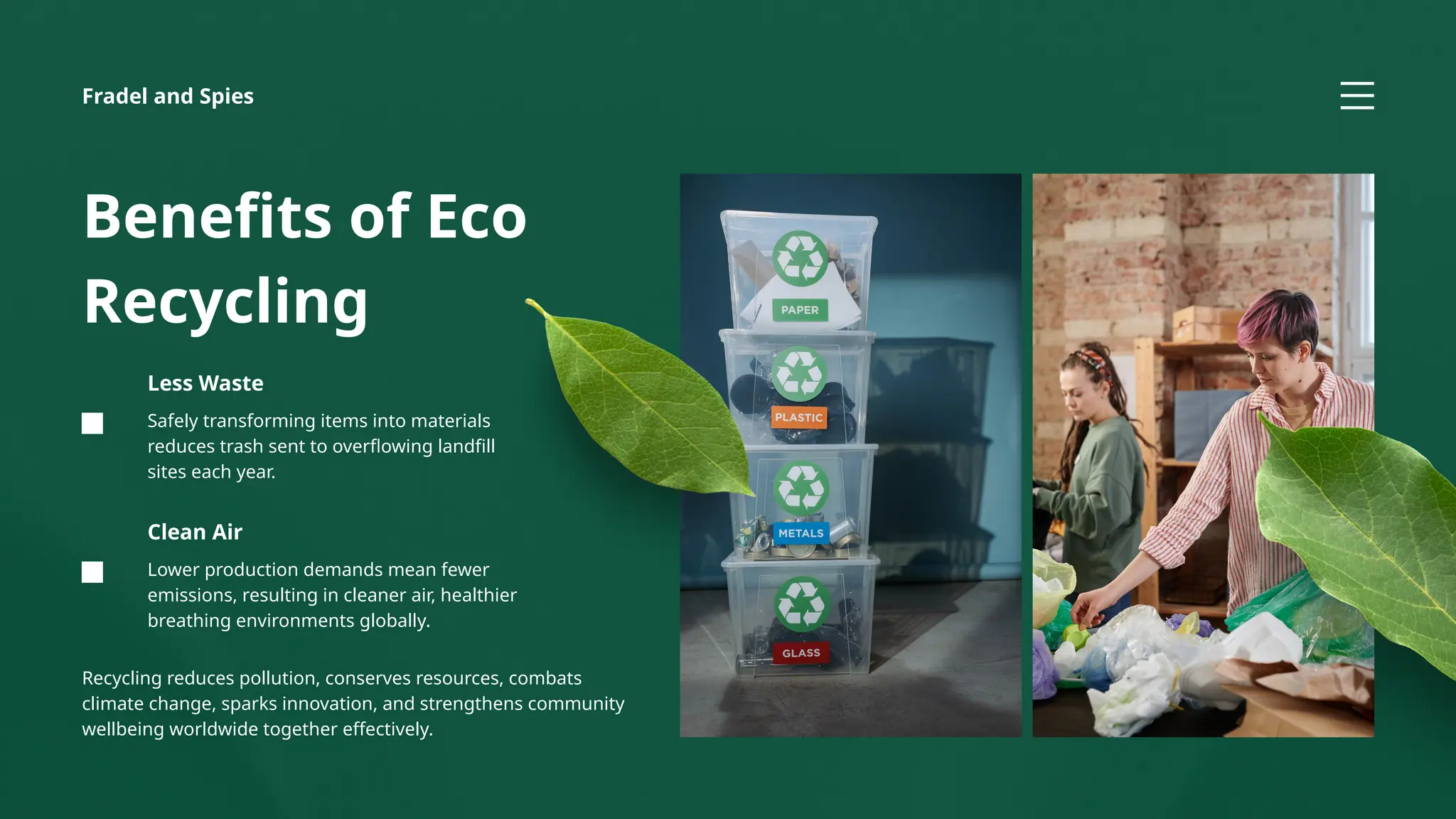 Lower production demands mean fewer
emissions, resulting in cleaner air, healthier
breathing environments globally.
Clean Air
Safely transforming items into materials
reduces trash sent to overflowing landfill
sites each year.
Less Waste
Benefits of Eco
Recycling
Recycling reduces pollution, conserves resources, combats
climate change, sparks innovation, and strengthens community
wellbeing worldwide together effectively.
Fradel and Spies
 