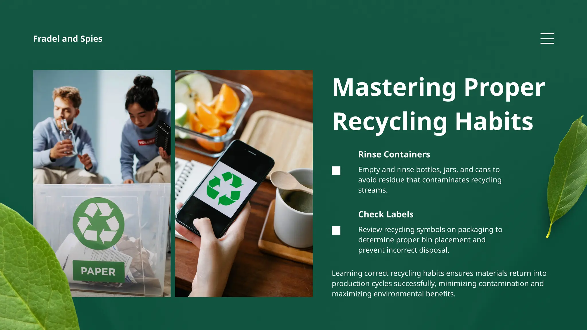 Review recycling symbols on packaging to
determine proper bin placement and
prevent incorrect disposal.
Check Labels
Empty and rinse bottles, jars, and cans to
avoid residue that contaminates recycling
streams.
Rinse Containers
Mastering Proper
Recycling Habits
Learning correct recycling habits ensures materials return into
production cycles successfully, minimizing contamination and
maximizing environmental benefits.
Fradel and Spies
 