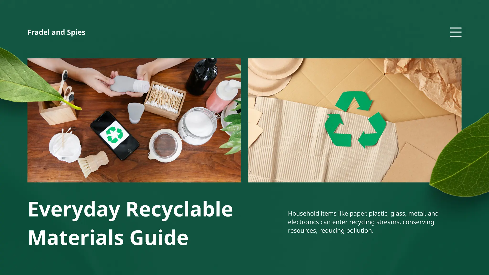 Everyday Recyclable
Materials Guide
Household items like paper, plastic, glass, metal, and
electronics can enter recycling streams, conserving
resources, reducing pollution.
Fradel and Spies
 